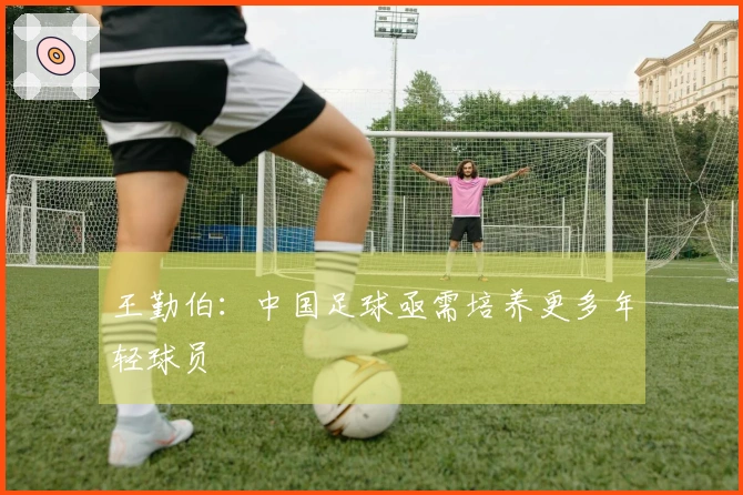 王勤伯：中国足球亟需培养更多年轻球员